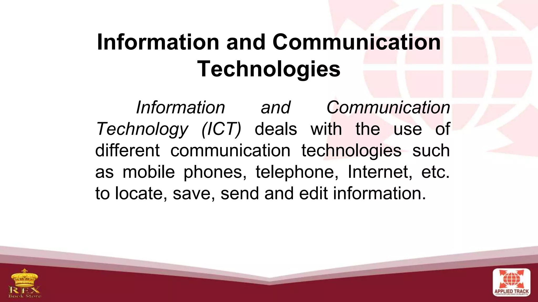 Information and Communication
Technologies
Information and Communication
Technology (ICT) deals with the use of
different communication technologies such
as mobile phones, telephone, Internet, etc.
to locate, save, send and edit information.
 