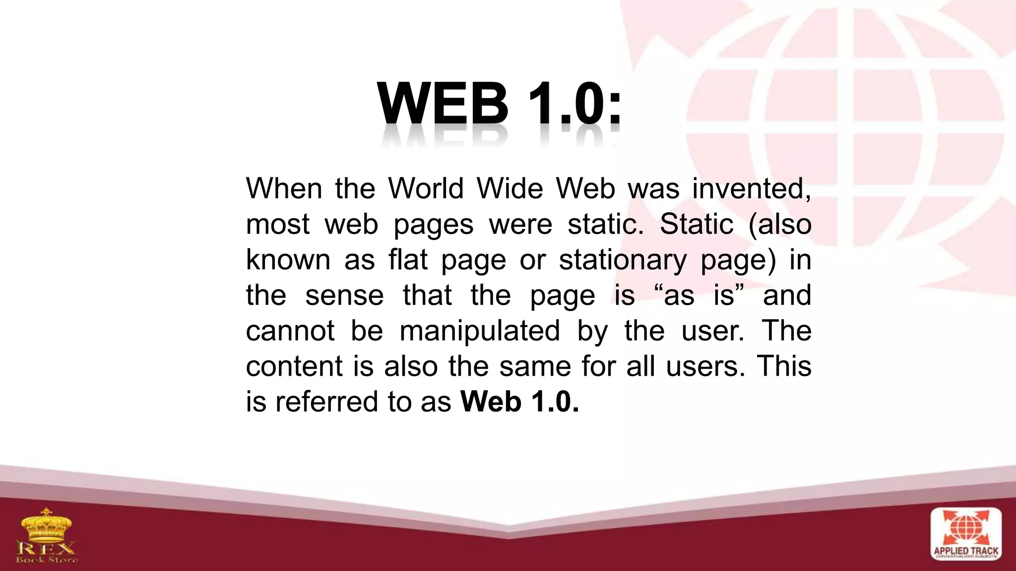 When the World Wide Web was invented,
most web pages were static. Static (also
known as flat page or stationary page) in
the sense that the page is “as is” and
cannot be manipulated by the user. The
content is also the same for all users. This
is referred to as Web 1.0.
 
