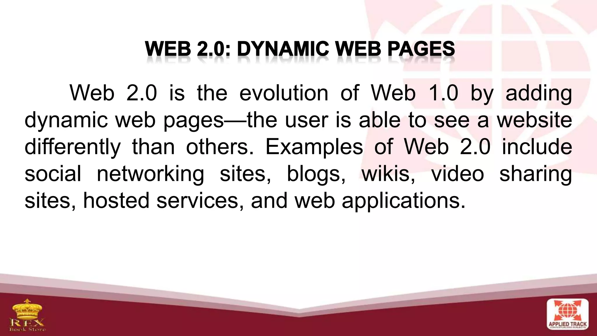Web 2.0 is the evolution of Web 1.0 by adding
dynamic web pages—the user is able to see a website
differently than others. Examples of Web 2.0 include
social networking sites, blogs, wikis, video sharing
sites, hosted services, and web applications.
 
