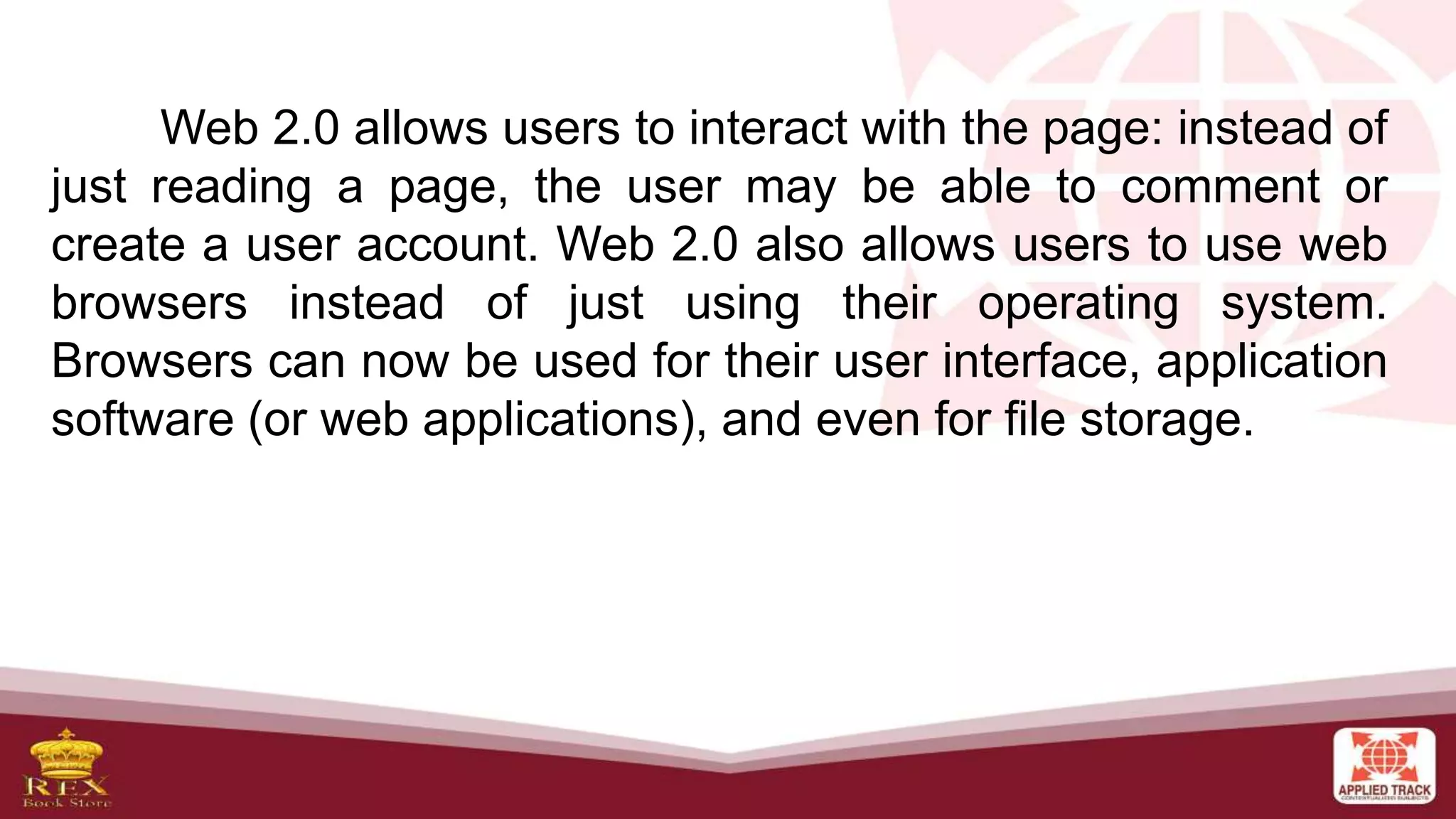 Web 2.0 allows users to interact with the page: instead of
just reading a page, the user may be able to comment or
create a user account. Web 2.0 also allows users to use web
browsers instead of just using their operating system.
Browsers can now be used for their user interface, application
software (or web applications), and even for file storage.
 