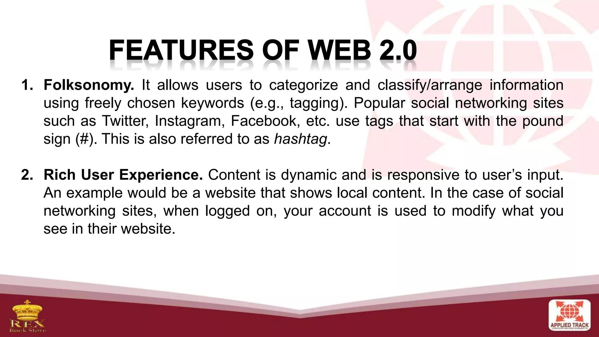 1. Folksonomy. It allows users to categorize and classify/arrange information
using freely chosen keywords (e.g., tagging). Popular social networking sites
such as Twitter, Instagram, Facebook, etc. use tags that start with the pound
sign (#). This is also referred to as hashtag.
2. Rich User Experience. Content is dynamic and is responsive to user’s input.
An example would be a website that shows local content. In the case of social
networking sites, when logged on, your account is used to modify what you
see in their website.
 