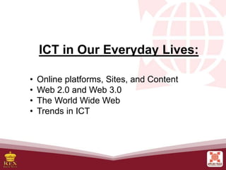 FREE PPT
TEMPLATES
• Online platforms, Sites, and Content
• Web 2.0 and Web 3.0
• The World Wide Web
• Trends in ICT
ICT in Our Everyday Lives:
 