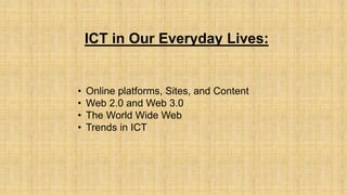 ICT in Our Everyday Lives:
• Online platforms, Sites, and Content
• Web 2.0 and Web 3.0
• The World Wide Web
• Trends in ICT
 