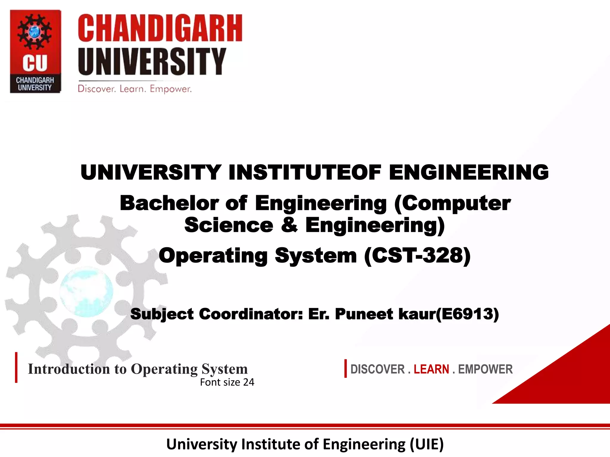 University Institute of Engineering (UIE)
DISCOVER . LEARN . EMPOWER
Introduction to Operating System
Font size 24
UNIVERSITY INSTITUTEOF ENGINEERING
Bachelor of Engineering (Computer
Science & Engineering)
Operating System (CST-328)
Subject Coordinator: Er. Puneet kaur(E6913)
 