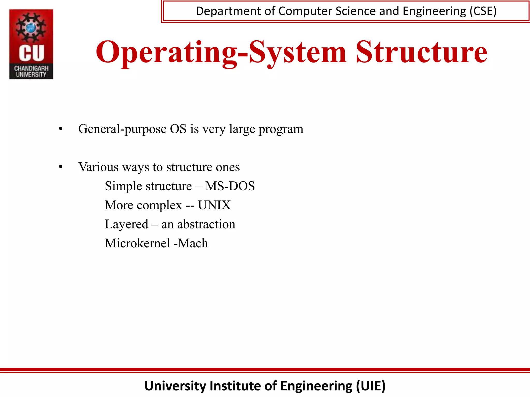 University Institute of Engineering (UIE)
Department of Computer Science and Engineering (CSE)
Operating-System Structure
• General-purpose OS is very large program
• Various ways to structure ones
Simple structure – MS-DOS
More complex -- UNIX
Layered – an abstraction
Microkernel -Mach
 