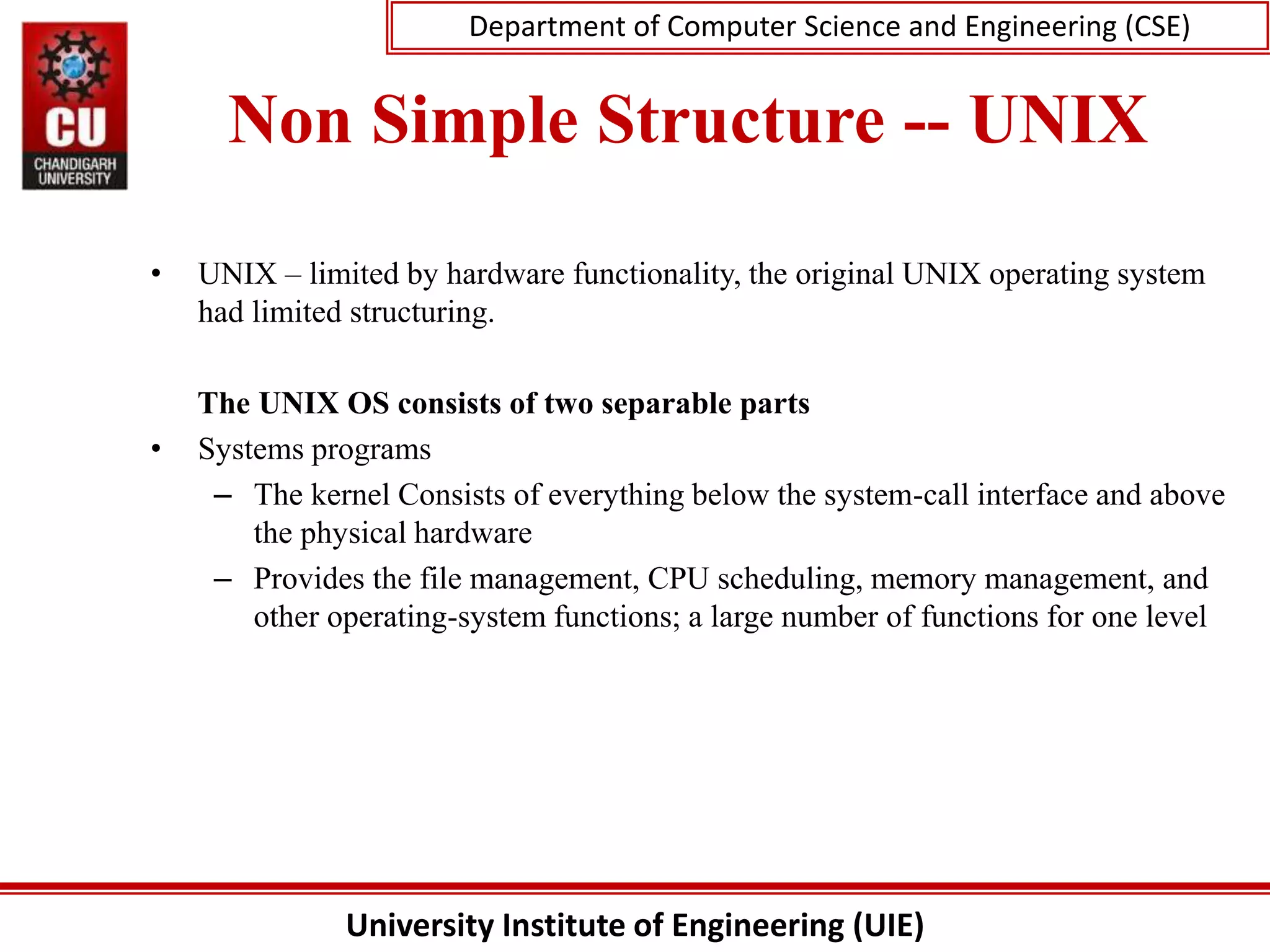 University Institute of Engineering (UIE)
Department of Computer Science and Engineering (CSE)
Non Simple Structure -- UNIX
• UNIX – limited by hardware functionality, the original UNIX operating system
had limited structuring.
The UNIX OS consists of two separable parts
• Systems programs
– The kernel Consists of everything below the system-call interface and above
the physical hardware
– Provides the file management, CPU scheduling, memory management, and
other operating-system functions; a large number of functions for one level
 