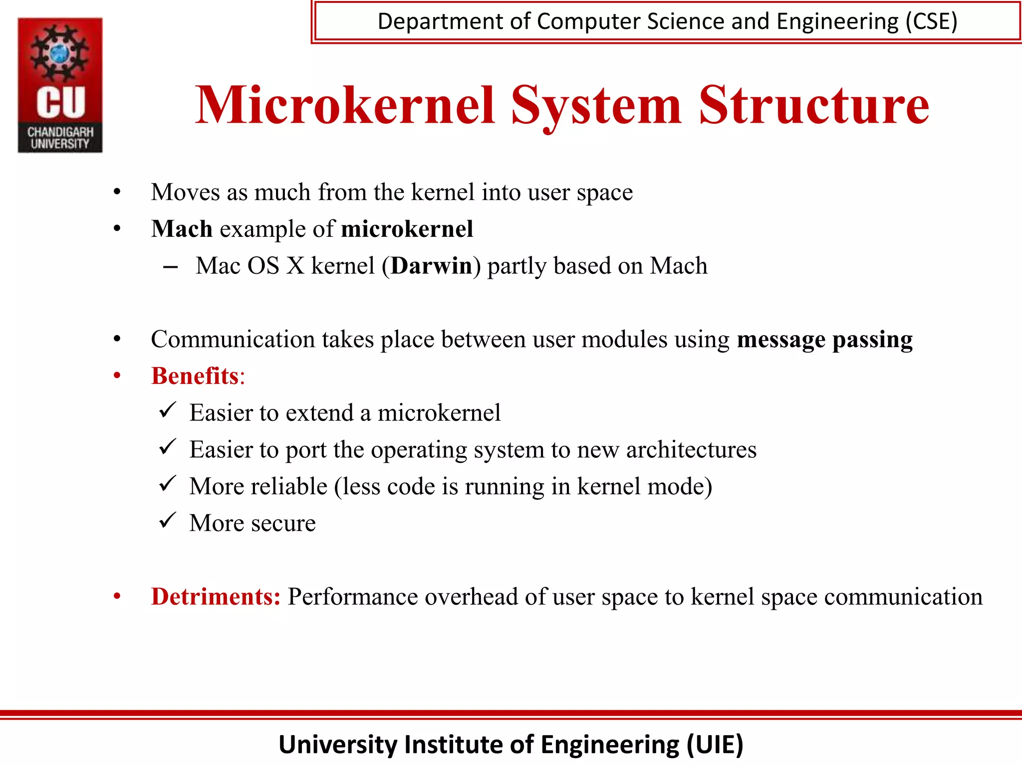 University Institute of Engineering (UIE)
Department of Computer Science and Engineering (CSE)
Microkernel System Structure
• Moves as much from the kernel into user space
• Mach example of microkernel
– Mac OS X kernel (Darwin) partly based on Mach
• Communication takes place between user modules using message passing
• Benefits:
 Easier to extend a microkernel
 Easier to port the operating system to new architectures
 More reliable (less code is running in kernel mode)
 More secure
• Detriments: Performance overhead of user space to kernel space communication
 