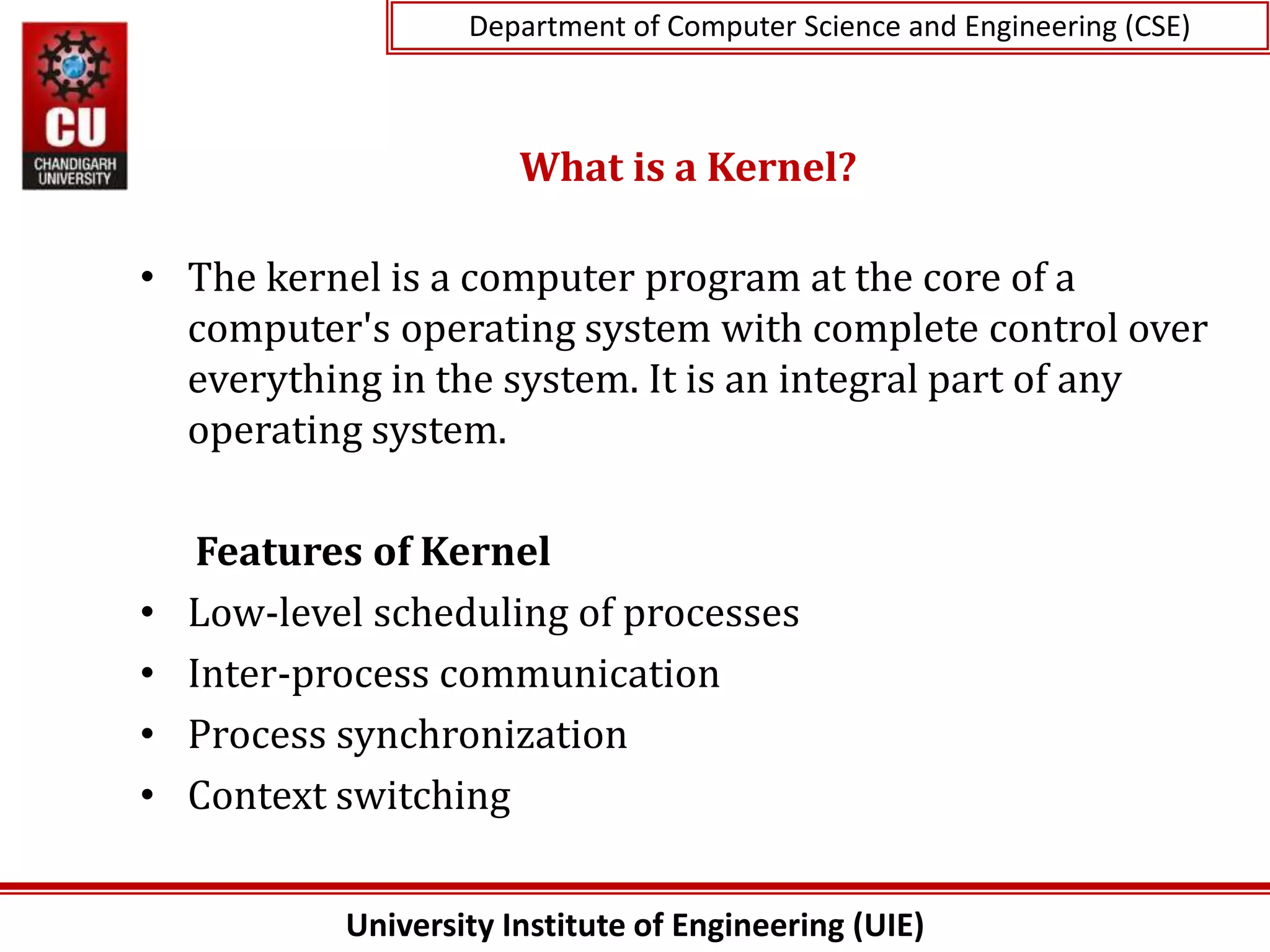 University Institute of Engineering (UIE)
Department of Computer Science and Engineering (CSE)
What is a Kernel?
• The kernel is a computer program at the core of a
computer's operating system with complete control over
everything in the system. It is an integral part of any
operating system.
Features of Kernel
• Low-level scheduling of processes
• Inter-process communication
• Process synchronization
• Context switching
 
