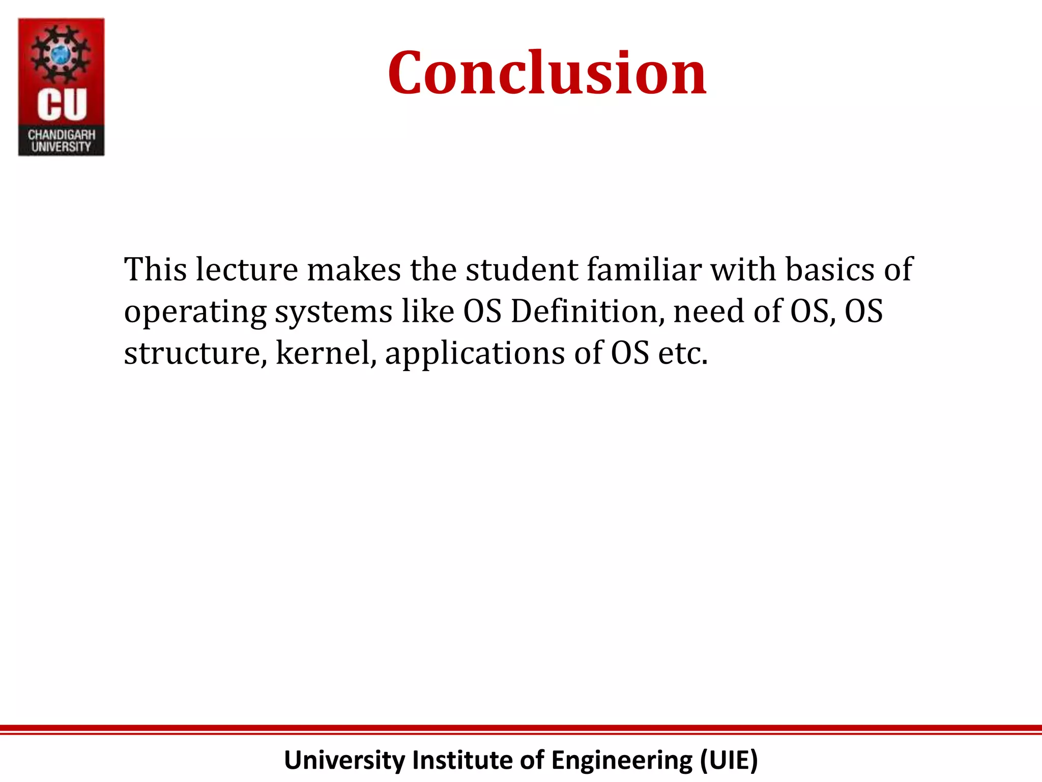 University Institute of Engineering (UIE)
Conclusion
This lecture makes the student familiar with basics of
operating systems like OS Definition, need of OS, OS
structure, kernel, applications of OS etc.
 