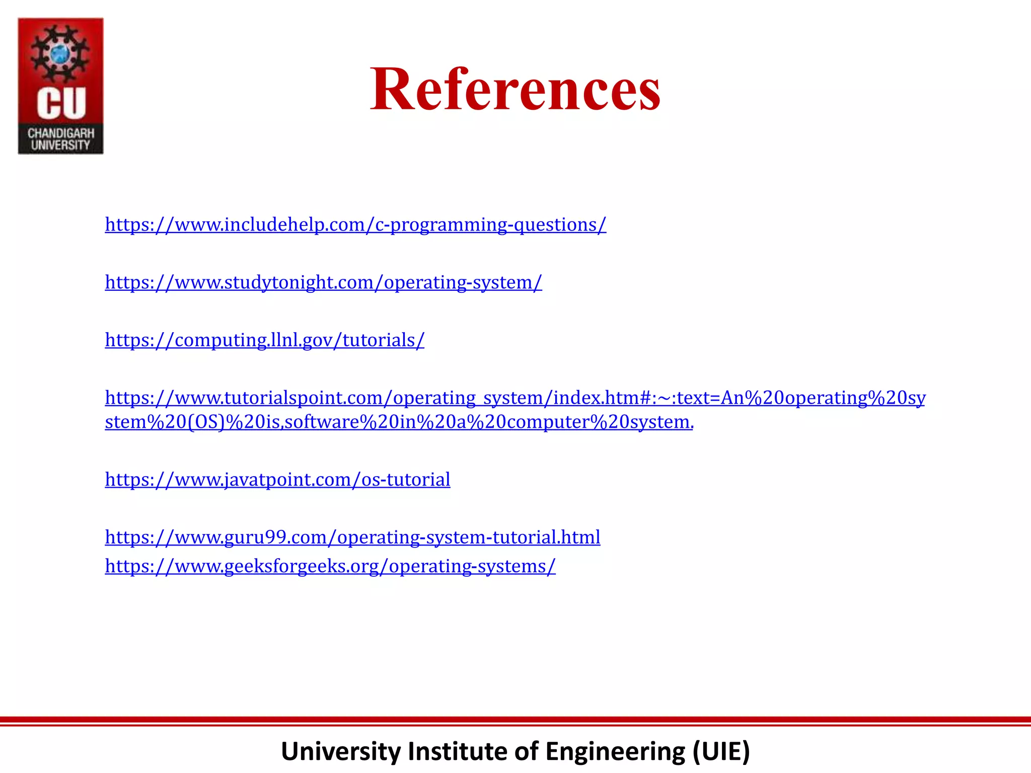 University Institute of Engineering (UIE)
References
https://www.includehelp.com/c-programming-questions/
https://www.studytonight.com/operating-system/
https://computing.llnl.gov/tutorials/
https://www.tutorialspoint.com/operating_system/index.htm#:~:text=An%20operating%20sy
stem%20(OS)%20is,software%20in%20a%20computer%20system.
https://www.javatpoint.com/os-tutorial
https://www.guru99.com/operating-system-tutorial.html
https://www.geeksforgeeks.org/operating-systems/
 