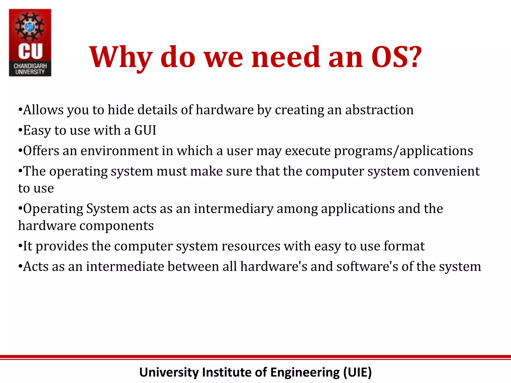 University Institute of Engineering (UIE)
Why do we need an OS?
•Allows you to hide details of hardware by creating an abstraction
•Easy to use with a GUI
•Offers an environment in which a user may execute programs/applications
•The operating system must make sure that the computer system convenient
to use
•Operating System acts as an intermediary among applications and the
hardware components
•It provides the computer system resources with easy to use format
•Acts as an intermediate between all hardware's and software's of the system
 
