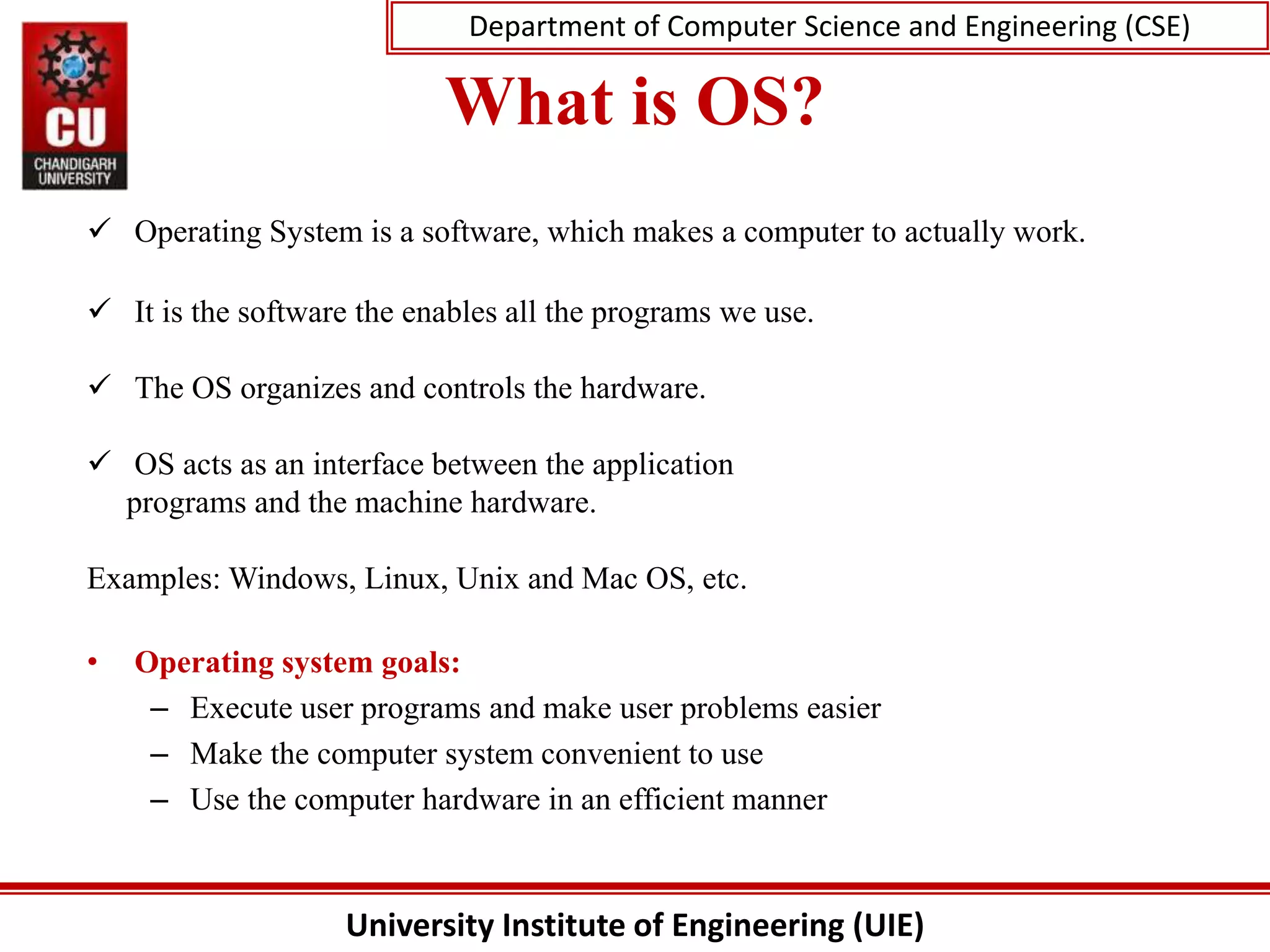 University Institute of Engineering (UIE)
Department of Computer Science and Engineering (CSE)
What is OS?
 Operating System is a software, which makes a computer to actually work.
 It is the software the enables all the programs we use.
 The OS organizes and controls the hardware.
 OS acts as an interface between the application
programs and the machine hardware.
Examples: Windows, Linux, Unix and Mac OS, etc.
• Operating system goals:
– Execute user programs and make user problems easier
– Make the computer system convenient to use
– Use the computer hardware in an efficient manner
 