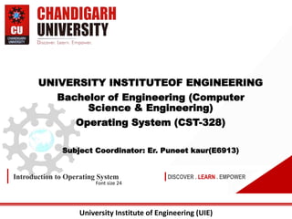 University Institute of Engineering (UIE)
DISCOVER . LEARN . EMPOWER
Introduction to Operating System
Font size 24
UNIVERSITY INSTITUTEOF ENGINEERING
Bachelor of Engineering (Computer
Science & Engineering)
Operating System (CST-328)
Subject Coordinator: Er. Puneet kaur(E6913)
 