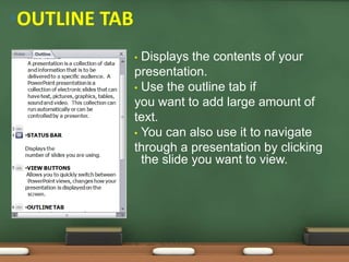 • Displays the contents of your
presentation.
• Use the outline tab if
you want to add large amount of
text.
• You can also use it to navigate
through a presentation by clicking
the slide you want to view.
•OUTLINE TAB
 