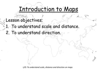Introduction to Maps
Lesson objectives;
1. To understand scale and distance.
2. To understand direction.
L/O: To understand scale, distance and direction on maps
 