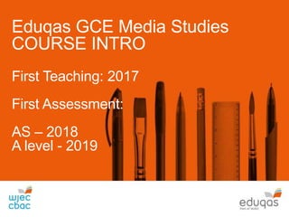 Eduqas GCE Media Studies
COURSE INTRO
First Teaching: 2017
First Assessment:
AS – 2018
A level - 2019
 