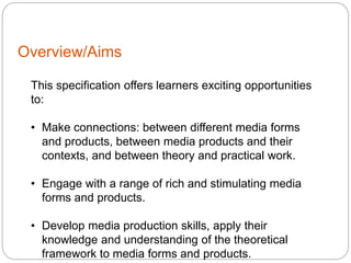 Overview/Aims
This specification offers learners exciting opportunities
to:
• Make connections: between different media forms
and products, between media products and their
contexts, and between theory and practical work.
• Engage with a range of rich and stimulating media
forms and products.
• Develop media production skills, apply their
knowledge and understanding of the theoretical
framework to media forms and products.
 