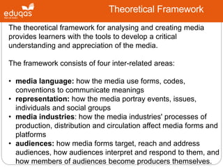 Theoretical Framework
The theoretical framework for analysing and creating media
provides learners with the tools to develop a critical
understanding and appreciation of the media.
The framework consists of four inter-related areas:
• media language: how the media use forms, codes,
conventions to communicate meanings
• representation: how the media portray events, issues,
individuals and social groups
• media industries: how the media industries' processes of
production, distribution and circulation affect media forms and
platforms
• audiences: how media forms target, reach and address
audiences, how audiences interpret and respond to them, and
how members of audiences become producers themselves.
 