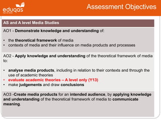 Assessment Objectives
AS and A level Media Studies
AO1 - Demonstrate knowledge and understanding of:
• the theoretical framework of media
• contexts of media and their influence on media products and processes
AO2 - Apply knowledge and understanding of the theoretical framework of media
to:
• analyse media products, including in relation to their contexts and through the
use of academic theories
• evaluate academic theories – A level only (Y13)
• make judgements and draw conclusions
AO3 -Create media products for an intended audience, by applying knowledge
and understanding of the theoretical framework of media to communicate
meaning.
 