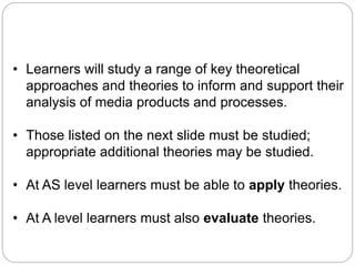 Theories and theoretical approaches
• Learners will study a range of key theoretical
approaches and theories to inform and support their
analysis of media products and processes.
• Those listed on the next slide must be studied;
appropriate additional theories may be studied.
• At AS level learners must be able to apply theories.
• At A level learners must also evaluate theories.
 