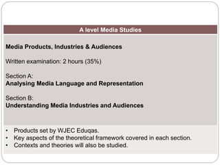 A level Media Studies
Media Products, Industries & Audiences
Written examination: 2 hours (35%)
Section A:
Analysing Media Language and Representation
Section B:
Understanding Media Industries and Audiences
• Products set by WJEC Eduqas.
• Key aspects of the theoretical framework covered in each section.
• Contexts and theories will also be studied.
Overview of Component
1
 