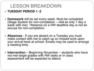 LESSON BREAKDOWN
 TUESDAY PERIOD 1 -2
 Homework will be set every week. Must be completed
(Stage System for non-completion – vital as only 1 day a
week with me). *Absence on a HW deadline day is not an
excuse for non-completion.
 Absences - If you are absent on a Tuesday you must
make contact with me to catch up on missed work upon
your arrival back at school. Emails may be used to arrange
a meeting time.
 Intervention – Beginning November – students who have
not met target grades with HW tasks or in class
assessment will be expected to attend.
 