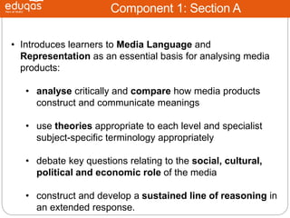 Component 1: Section A
• Introduces learners to Media Language and
Representation as an essential basis for analysing media
products:
• analyse critically and compare how media products
construct and communicate meanings
• use theories appropriate to each level and specialist
subject-specific terminology appropriately
• debate key questions relating to the social, cultural,
political and economic role of the media
• construct and develop a sustained line of reasoning in
an extended response.
 