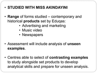 • STUDIED WITH MISS AKINDAYINI
• Range of forms studied – contemporary and
historical products set by Eduqas:
• Advertising and marketing
• Music video
• Newspapers
• Assessment will include analysis of unseen
examples.
• Centres able to select of contrasting examples
to study alongside set products to develop
analytical skills and prepare for unseen analysis.
Component 1: Section A
 