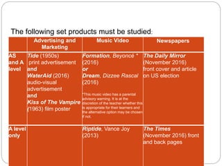 Section A: Forms and Products
Advertising and
Marketing
Music Video Newspapers
AS
and A
level
Tide (1950s)
print advertisement
and
WaterAid (2016)
audio-visual
advertisement
and
Kiss of The Vampire
(1963) film poster
Formation, Beyoncé *
(2016)
or
Dream, Dizzee Rascal
(2016)
*This music video has a parental
advisory warning. It is at the
discretion of the teacher whether this
is appropriate for their learners and
the alternative option may be chosen
if not.
The Daily Mirror
(November 2016)
front cover and article
on US election
A level
only
Riptide, Vance Joy
(2013)
The Times
(November 2016) front
and back pages
The following set products must be studied:
 