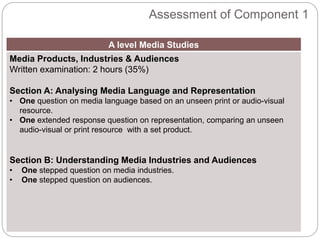 Assessment of Component 1
A level Media Studies
Media Products, Industries & Audiences
Written examination: 2 hours (35%)
Section A: Analysing Media Language and Representation
• One question on media language based on an unseen print or audio-visual
resource.
• One extended response question on representation, comparing an unseen
audio-visual or print resource with a set product.
Section B: Understanding Media Industries and Audiences
• One stepped question on media industries.
• One stepped question on audiences.
 