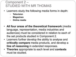 Component 2 –
STUDIED WITH MR THOMAS
• Learners study the following media forms in depth:
• Television
• Magazines
• Online media
• All four areas of the theoretical framework (media
language, representation, media industries and
audiences) must be considered in relation to each of
the set products studied in Component 2.
• Learners further develop the ability to analyse and
critically compare media products, and develop a
line of reasoning in extended responses.
• Theories appropriate to each level and contexts
must be studied.
 