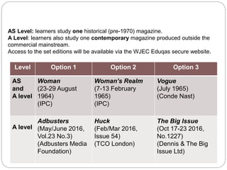 Component 2 Section B:
Magazines
AS Level: learners study one historical (pre-1970) magazine.
A Level: learners also study one contemporary magazine produced outside the
commercial mainstream.
Access to the set editions will be available via the WJEC Eduqas secure website.
Level Option 1 Option 2 Option 3
AS
and
A level
Woman
(23-29 August
1964)
(IPC)
Woman’s Realm
(7-13 February
1965)
(IPC)
Vogue
(July 1965)
(Conde Nast)
A level
Adbusters
(May/June 2016,
Vol.23 No.3)
(Adbusters Media
Foundation)
Huck
(Feb/Mar 2016,
Issue 54)
(TCO London)
The Big Issue
(Oct 17-23 2016,
No.1227)
(Dennis & The Big
Issue Ltd)
 