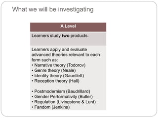 What we will be investigating
A Level
Learners study two products.
Learners apply and evaluate
advanced theories relevant to each
form such as:
• Narrative theory (Todorov)
• Genre theory (Neale)
• Identity theory (Gauntlett)
• Reception theory (Hall)
• Postmodernism (Baudrillard)
• Gender Performativity (Butler)
• Regulation (Livingstone & Lunt)
• Fandom (Jenkins)
 