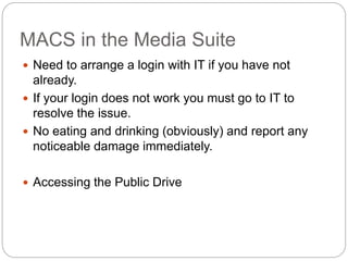 MACS in the Media Suite
 Need to arrange a login with IT if you have not
already.
 If your login does not work you must go to IT to
resolve the issue.
 No eating and drinking (obviously) and report any
noticeable damage immediately.
 Accessing the Public Drive
 