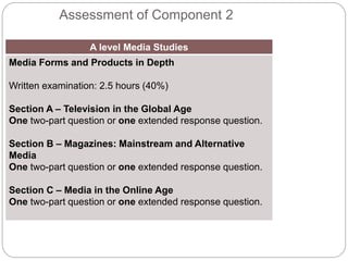 Assessment of Component 2
A level Media Studies
Media Forms and Products in Depth
Written examination: 2.5 hours (40%)
Section A – Television in the Global Age
One two-part question or one extended response question.
Section B – Magazines: Mainstream and Alternative
Media
One two-part question or one extended response question.
Section C – Media in the Online Age
One two-part question or one extended response question.
 