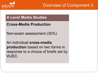 A Level Media Studies
Cross-Media Production
Non-exam assessment (30%)
An individual cross-media
production based on two forms in
response to a choice of briefs set by
WJEC.
Overview of Component 3
 