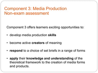 Component 3: Media Production
Non-exam assessment
Component 3 offers learners exciting opportunities to:
• develop media production skills
• become active creators of meaning
• respond to a choice of set briefs in a range of forms
• apply their knowledge and understanding of the
theoretical framework to the creation of media forms
and products.
 