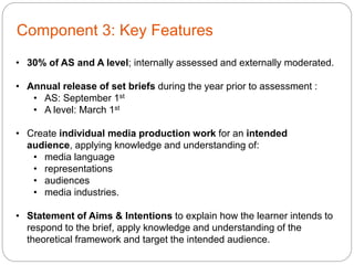 Component 3: Key Features
• 30% of AS and A level; internally assessed and externally moderated.
• Annual release of set briefs during the year prior to assessment :
• AS: September 1st
• A level: March 1st
• Create individual media production work for an intended
audience, applying knowledge and understanding of:
• media language
• representations
• audiences
• media industries.
• Statement of Aims & Intentions to explain how the learner intends to
respond to the brief, apply knowledge and understanding of the
theoretical framework and target the intended audience.
 