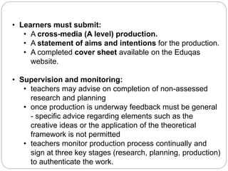 • Learners must submit:
• A cross-media (A level) production.
• A statement of aims and intentions for the production.
• A completed cover sheet available on the Eduqas
website.
• Supervision and monitoring:
• teachers may advise on completion of non-assessed
research and planning
• once production is underway feedback must be general
- specific advice regarding elements such as the
creative ideas or the application of the theoretical
framework is not permitted
• teachers monitor production process continually and
sign at three key stages (research, planning, production)
to authenticate the work.
Key Requirements for Component 3
 