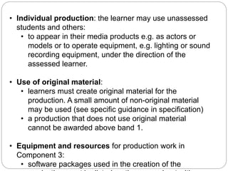 • Individual production: the learner may use unassessed
students and others:
• to appear in their media products e.g. as actors or
models or to operate equipment, e.g. lighting or sound
recording equipment, under the direction of the
assessed learner.
• Use of original material:
• learners must create original material for the
production. A small amount of non-original material
may be used (see specific guidance in specification)
• a production that does not use original material
cannot be awarded above band 1.
• Equipment and resources for production work in
Component 3:
• software packages used in the creation of the
Key Requirements for Component 3
 