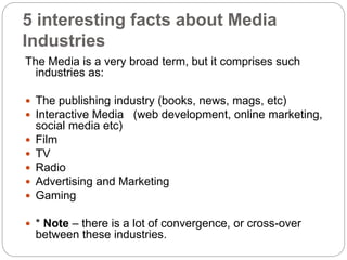 5 interesting facts about Media
Industries
The Media is a very broad term, but it comprises such
industries as:
 The publishing industry (books, news, mags, etc)
 Interactive Media (web development, online marketing,
social media etc)
 Film
 TV
 Radio
 Advertising and Marketing
 Gaming
 * Note – there is a lot of convergence, or cross-over
between these industries.
 