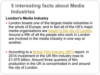 5 interesting facts about Media
Industries
London's Media Industry
 London boasts one of the largest media industries in
the whole of Europe, and in fact all of the UK's major
media organisations are based in the city of London.
Around a fifth of all the people who work in London
are involved in the media industry in one way or
another.
 According to a British Film Industry (BFI) report, in
2014 investment in the UK film industry rose to
£1.075 billion. Around three quarters of film
production in the UK is concentrated in and around
the city of London.
 