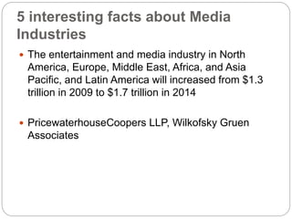 5 interesting facts about Media
Industries
 The entertainment and media industry in North
America, Europe, Middle East, Africa, and Asia
Paciﬁc, and Latin America will increased from $1.3
trillion in 2009 to $1.7 trillion in 2014
 PricewaterhouseCoopers LLP, Wilkofsky Gruen
Associates
 