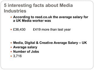 5 interesting facts about Media
Industries
 According to reed.co.uk the average salary for
a UK Media worker was
 £36,430 £419 more than last year
 Media, Digital & Creative Average Salary – UK
 Average salary
 Number of Jobs
 3,716
 