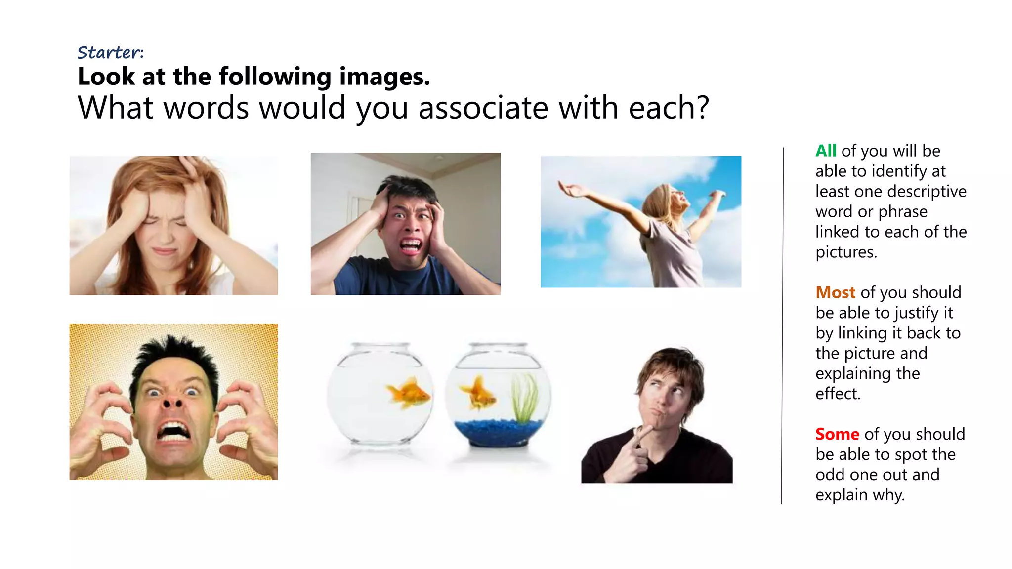 Starter:
Look at the following images.
What words would you associate with each?
All of you will be
able to identify at
least one descriptive
word or phrase
linked to each of the
pictures.
Most of you should
be able to justify it
by linking it back to
the picture and
explaining the
effect.
Some of you should
be able to spot the
odd one out and
explain why.
 