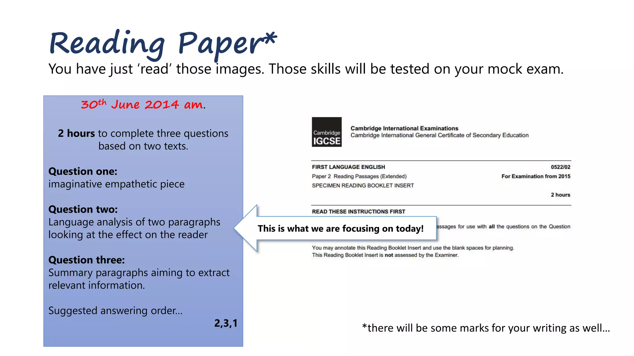 Reading Paper*
You have just ‘read’ those images. Those skills will be tested on your mock exam.
30th June 2014 am.
2 hours to complete three questions
based on two texts.
Question one:
imaginative empathetic piece
Question two:
Language analysis of two paragraphs
looking at the effect on the reader
Question three:
Summary paragraphs aiming to extract
relevant information.
Suggested answering order…
2,3,1
This is what we are focusing on today!
*there will be some marks for your writing as well…
 