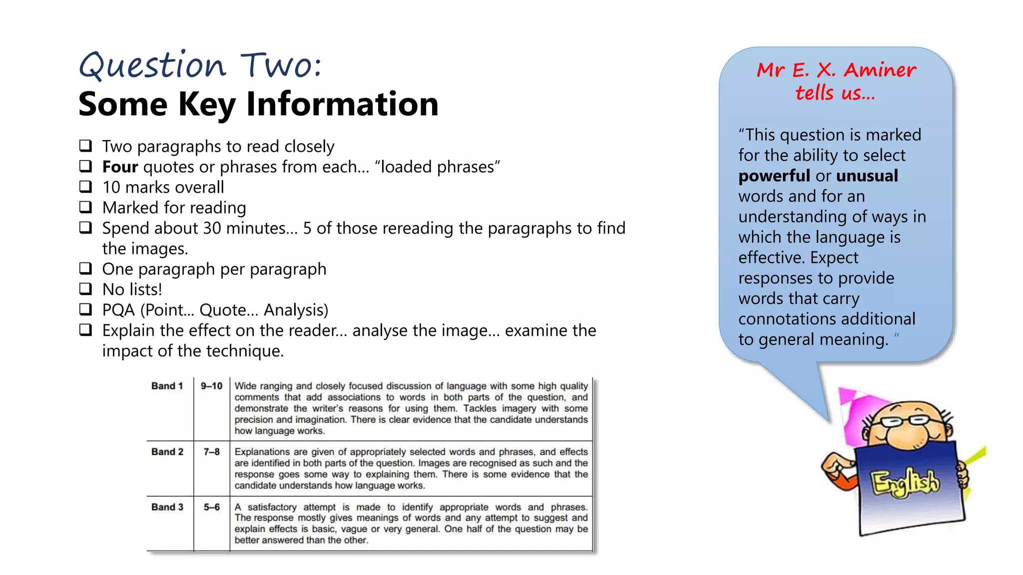 Question Two:
Some Key Information
 Two paragraphs to read closely
 Four quotes or phrases from each… “loaded phrases”
 10 marks overall
 Marked for reading
 Spend about 30 minutes… 5 of those rereading the paragraphs to find
the images.
 One paragraph per paragraph
 No lists!
 PQA (Point... Quote… Analysis)
 Explain the effect on the reader… analyse the image… examine the
impact of the technique.
Mr E. X. Aminer
tells us…
“This question is marked
for the ability to select
powerful or unusual
words and for an
understanding of ways in
which the language is
effective. Expect
responses to provide
words that carry
connotations additional
to general meaning. “
 