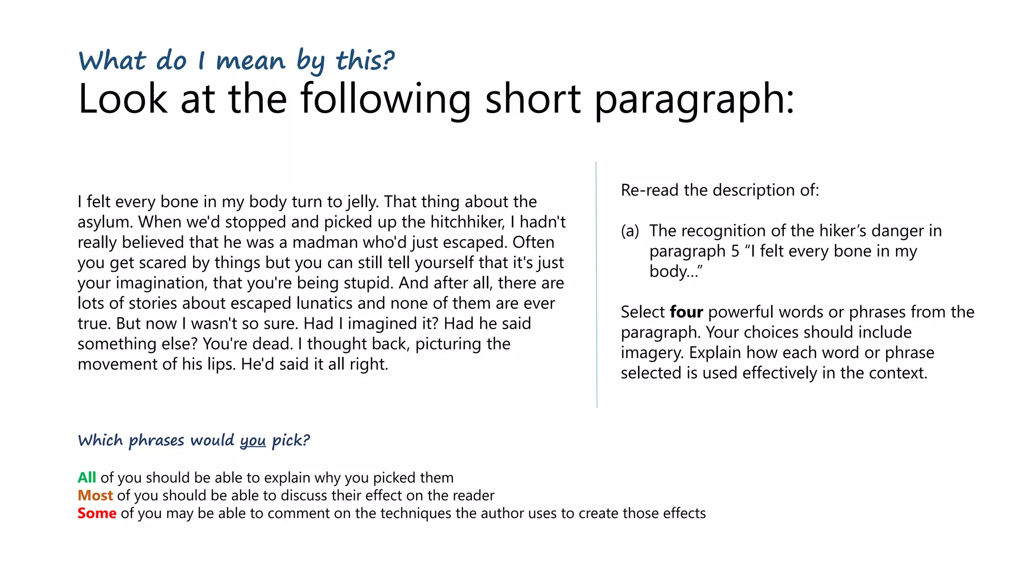 What do I mean by this?
Look at the following short paragraph:
I felt every bone in my body turn to jelly. That thing about the
asylum. When we'd stopped and picked up the hitchhiker, I hadn't
really believed that he was a madman who'd just escaped. Often
you get scared by things but you can still tell yourself that it's just
your imagination, that you're being stupid. And after all, there are
lots of stories about escaped lunatics and none of them are ever
true. But now I wasn't so sure. Had I imagined it? Had he said
something else? You're dead. I thought back, picturing the
movement of his lips. He'd said it all right.
Re-read the description of:
(a) The recognition of the hiker’s danger in
paragraph 5 “I felt every bone in my
body…”
Select four powerful words or phrases from the
paragraph. Your choices should include
imagery. Explain how each word or phrase
selected is used effectively in the context.
Which phrases would you pick?
All of you should be able to explain why you picked them
Most of you should be able to discuss their effect on the reader
Some of you may be able to comment on the techniques the author uses to create those effects
 