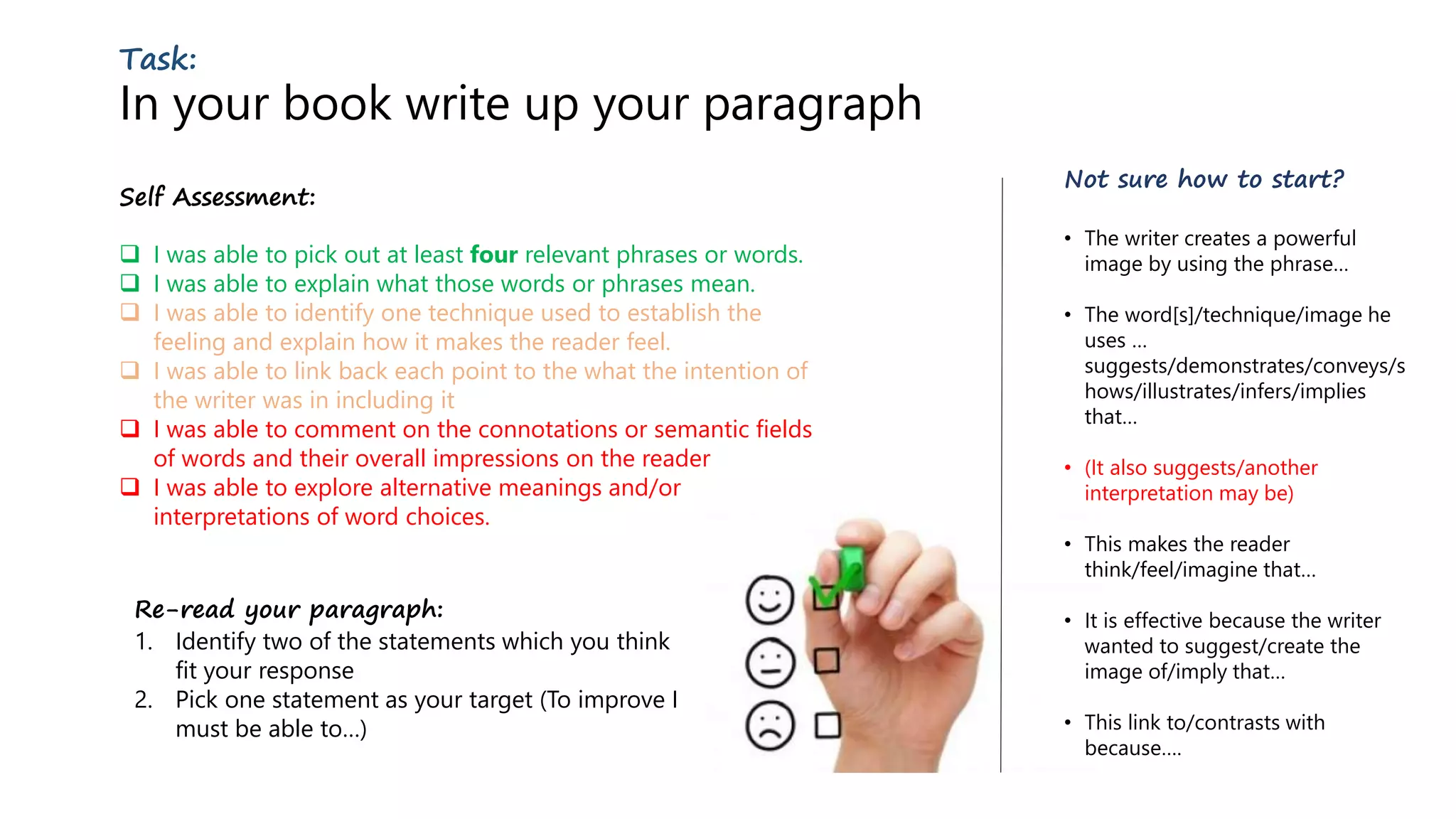 Task:
In your book write up your paragraph
Self Assessment:
 I was able to pick out at least four relevant phrases or words.
 I was able to explain what those words or phrases mean.
 I was able to identify one technique used to establish the
feeling and explain how it makes the reader feel.
 I was able to link back each point to the what the intention of
the writer was in including it
 I was able to comment on the connotations or semantic fields
of words and their overall impressions on the reader
 I was able to explore alternative meanings and/or
interpretations of word choices.
Not sure how to start?
• The writer creates a powerful
image by using the phrase…
• The word[s]/technique/image he
uses …
suggests/demonstrates/conveys/s
hows/illustrates/infers/implies
that…
• (It also suggests/another
interpretation may be)
• This makes the reader
think/feel/imagine that…
• It is effective because the writer
wanted to suggest/create the
image of/imply that…
• This link to/contrasts with
because….
Re-read your paragraph:
1. Identify two of the statements which you think
fit your response
2. Pick one statement as your target (To improve I
must be able to…)
 
