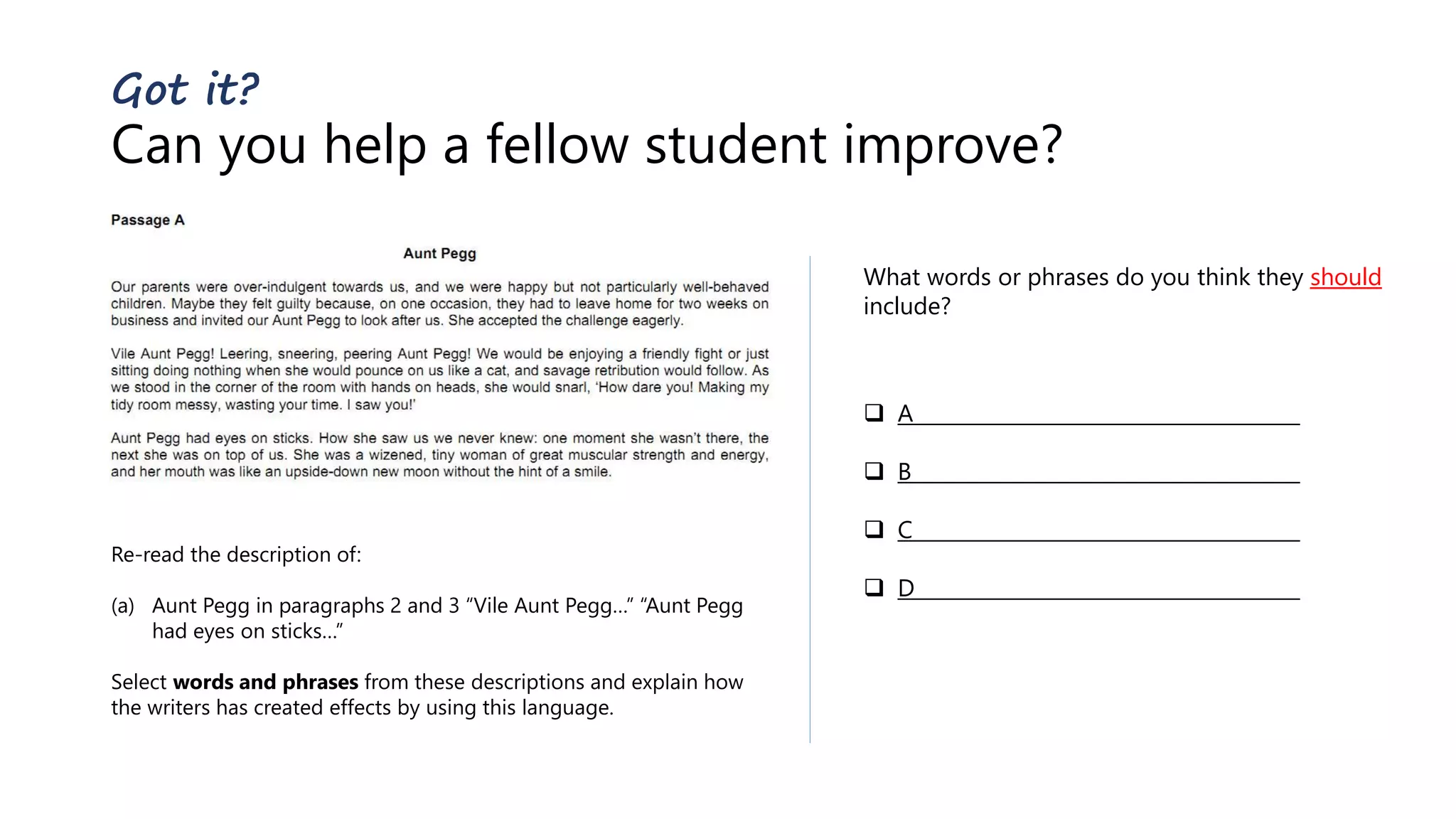 Got it?
Can you help a fellow student improve?
Re-read the description of:
(a) Aunt Pegg in paragraphs 2 and 3 “Vile Aunt Pegg…” “Aunt Pegg
had eyes on sticks…”
Select words and phrases from these descriptions and explain how
the writers has created effects by using this language.
What words or phrases do you think they should
include?
 A
 B
 C
 D
 